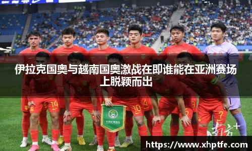 伊拉克国奥与越南国奥激战在即谁能在亚洲赛场上脱颖而出